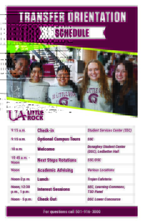 Transfer Orientation Schedule

9:15 a.m. Check-In located outside Student Services Center (SSC) Optional Campus Tours available
10 a.m. Welcome located in Donaghey Student Center (DSC), Ledbetter Hall
10:45 - Noon. Next Steps Rotations located in SSC and DSC
Noon - 2 p.m. Lunch located in Trojan Cafe
Noon Academic Advising, located various locations on campus
Noon, 12:30 p.m., 1 p.m. Interest Sessions, Student Experience, Learning Commons, and Transfer Student panel located in Ledbetter
Noon - 5 p.m. Check-out in DSC Lower Concourse