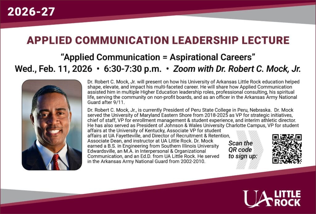 APPLIED COMMUNICATION
LEADERSHIP LECTURE
“Applied Communication
= Aspirational Careers”
Wed. Feb. 11, 2026 • 6:30-7:30 p.m.
Zoom with Dr. Robert C. Mock, Jr.
Dr. Robert C. Mock, Jr. will present on how his University of Arkansas Little
Rock education helped shape, elevate, and impact his multi-faceted career.
He will share how Applied Communication assisted him in multiple Higher
Education leadership roles, professional consulting, his spiritual life, serving
the community on non-profit boards, and as an officer in the Arkansas Army
National Guard after 9/11.
Dr. Robert C. Mock, Jr., is currently President of Peru State College in Peru,
Nebraska. Dr. Mock served the University of Maryland Eastern Shore from
2018-2025 as VP for strategic initiatives, chief of staff, VP for enrollment
management & student experience, and interim athletic director. He has also
served as President of Johnson & Wales University Charlotte Campus, VP
for student affairs at the University of Kentucky, Associate VP for student
affairs at UA Fayetteville, and Director of Recruitment & Retention, Associate
Dean, and instructor at UA Little Rock. Dr. Mock earned a B.S. in Engineering
from Southern Illinois University Edwardsville, an M.A. in Interpersonal &
Organizational Communication, and an Ed.D. from UA Little Rock. He served in
the Arkansas Army National Guard from 2002-2010.
