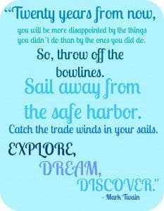 "Twenty years from now, you will be more disappointed by the things you didn't do than by the ones you did do. So, throw off the bowlines. Sail away from the safe harbor. Catch the trade winds in your sails. Explore, dream, discover." - Mark Twain