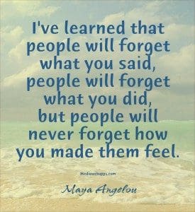 I've learned that people will forget what you said, people will forget what you did, but people will never forget how you made them feel. -Maya Angelou