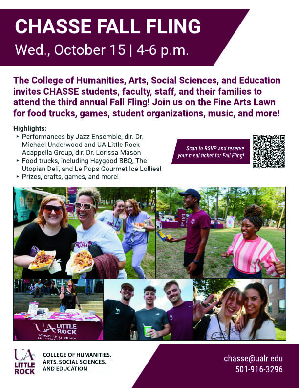 The College of Humanities, Arts, Social Sciences, and Education invites CHASSE students, faculty, staff, and their families to attend the third annual Fall Fling! Join us on the Fine Arts Lawn for food trucks, games, student organizations, music, and more! Highlights: • Performances by Jazz Ensemble, dir. Dr. Michael Underwood and UA Little Rock Acappella Group, dir. Dr. Lorissa Mason Scan to RSVP and reserve your meal ticket for Fall Fling! • Food trucks, including Haygood BBQ, The Utopian Deli, and Le Pops Gourmet Ice Lollies! • Prizes, crafts, games, and more!