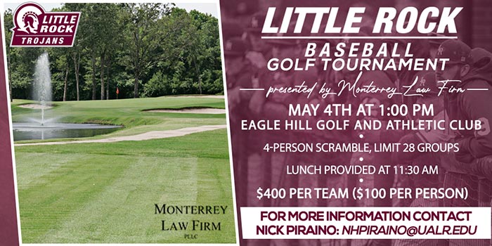 Little Rock Baseball Golf Tournament. Presented by Monterrey Law Firm. May 4th at 1:00 PM. Eagle Hill Golf and Athletic Club. 4-Person Scramble, Limit 28 Groups. Lunch Provided at 11:30 AM. $400 per team ($100 per person). For more information contact Nick Piraino: nhpiraino@ualr.edu
