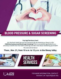 Blood Pressure & Sugar Screening, Pop-Up@TheLibrary Event! UA Little Rock Health Services has partnered with the Ottenheimer Library to offer FREE blood pressure and blood sugar screenings! This is a wonderful opportunity for our university to benefist from fee health screenings and learn more about maintaining good health! The event will be held on Thurs. Nov. 21 from 10 a.m. - 12 p.m. in the library lobby.