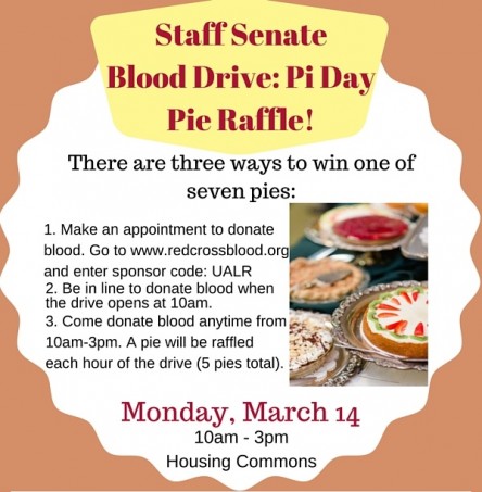 Staff Senate Blood Drive: Pi Day Pie Raffle! Monday, March 14 10am - 3pm Commons Great Room There are three ways to win one of seven pies: 1. Make an appointment to donate blood. Go to www.redcrossblood.org and enter sponsor code: UALR 2. Be in line to donate blood when the drive opens at 10am. 3. Come donate blood anytime from 10am-3pm. A pie will be raffled each hour of the drive (5 pies total). For questions, please contact Sarah Travis at scdavis@ualr.edu or visit ualr.edu/staffsenate/blood-drive.
