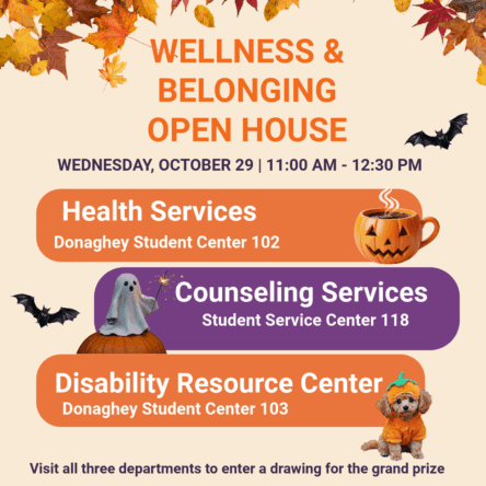 Wellness & Belonging Open House
Wednesday, October 29 | 11:00 - 12:30

Health Services (DSC 102)
Counseling Services (SSC 118)
Disability Resource Center (DSC 103)

VISIT ALL THREE DEPARTMENTS TO ENTER A DRAWING FOR THE GRAND PRIZE